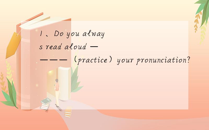 1、Do you always read aloud ————（practice）your pronunciation?