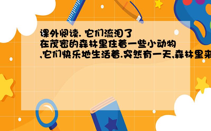 课外阅读. 它们流泪了 　　在茂密的森林里住着一些小动物,它们快乐地生活着.突然有一天,森林里来了很多人他们把一棵棵大树