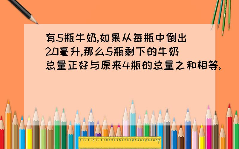 有5瓶牛奶,如果从每瓶中倒出20毫升,那么5瓶剩下的牛奶总量正好与原来4瓶的总量之和相等,