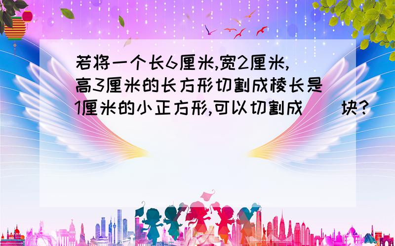 若将一个长6厘米,宽2厘米,高3厘米的长方形切割成棱长是1厘米的小正方形,可以切割成()块?