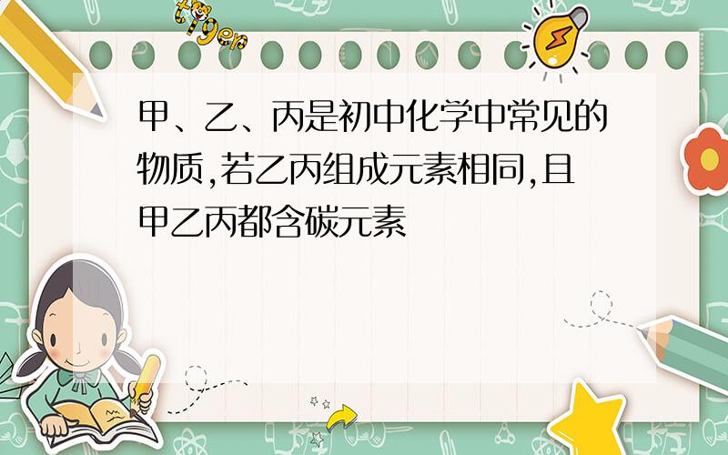 甲、乙、丙是初中化学中常见的物质,若乙丙组成元素相同,且甲乙丙都含碳元素