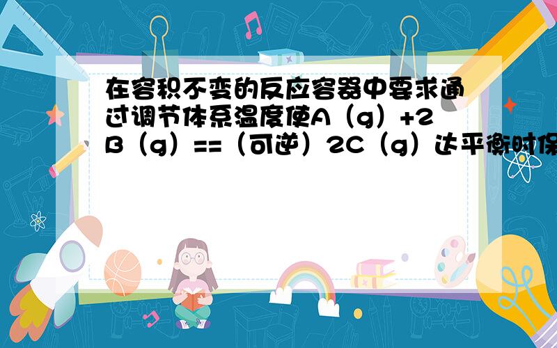 在容积不变的反应容器中要求通过调节体系温度使A（g）+2B（g）==（可逆）2C（g）达平衡时保持气体的总物质的量为12