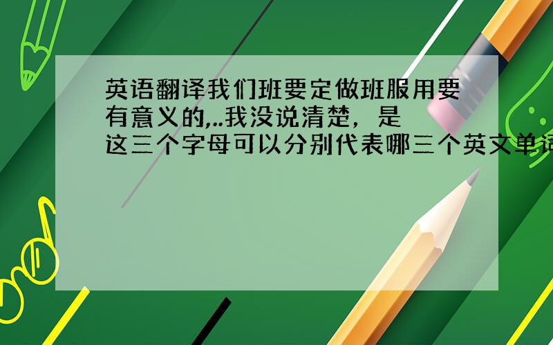 英语翻译我们班要定做班服用要有意义的,..我没说清楚，是这三个字母可以分别代表哪三个英文单词