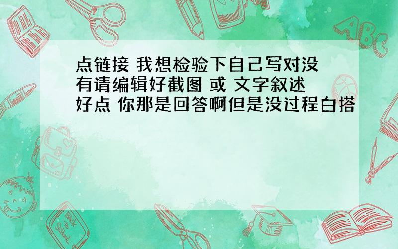 点链接 我想检验下自己写对没有请编辑好截图 或 文字叙述好点 你那是回答啊但是没过程白搭