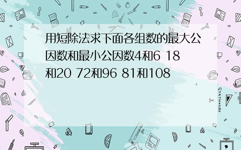 用短除法求下面各组数的最大公因数和最小公因数4和6 18和20 72和96 81和108