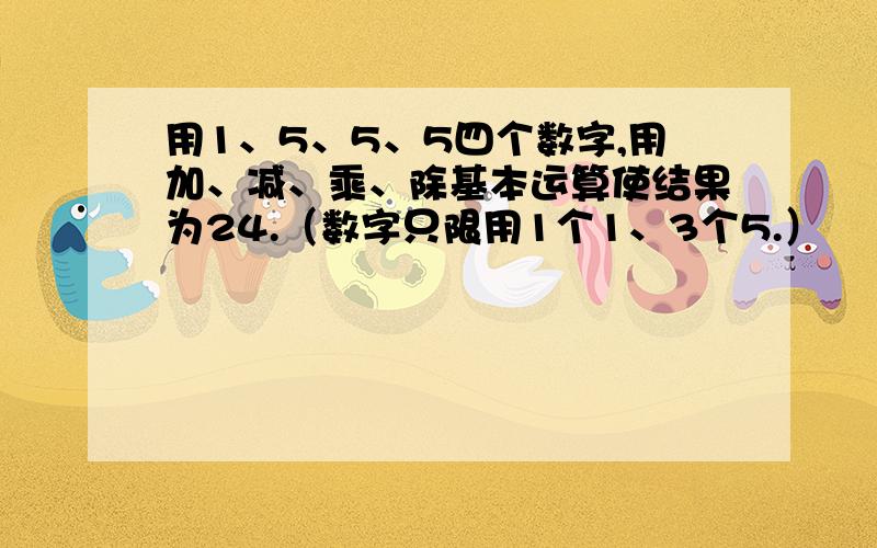 用1、5、5、5四个数字,用加、减、乘、除基本运算使结果为24.（数字只限用1个1、3个5.）