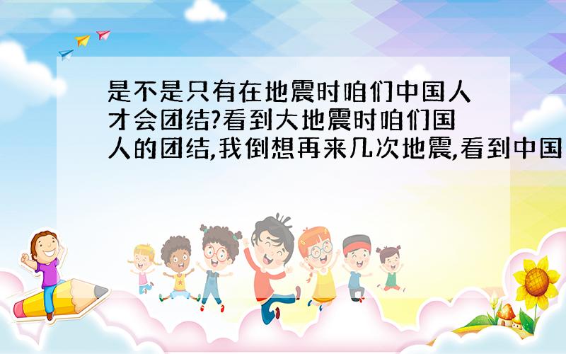 是不是只有在地震时咱们中国人才会团结?看到大地震时咱们国人的团结,我倒想再来几次地震,看到中国人团结一致,我真的很高兴~