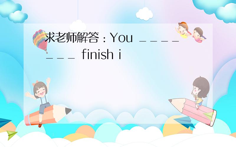 求老师解答：You _______ finish i