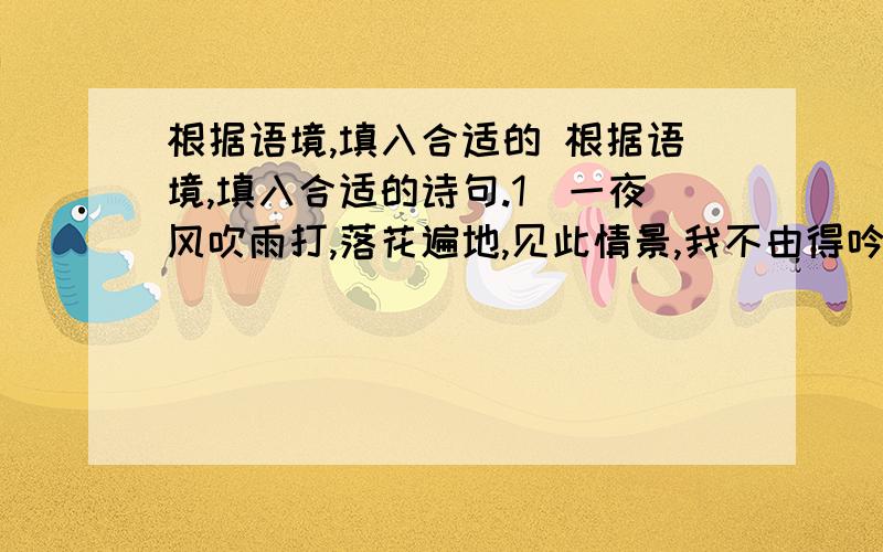 根据语境,填入合适的 根据语境,填入合适的诗句.1．一夜风吹雨打,落花遍地,见此情景,我不由得吟诵起龚自珍的诗句：“落红