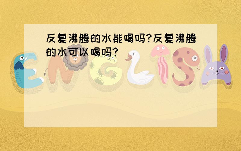 反复沸腾的水能喝吗?反复沸腾的水可以喝吗?