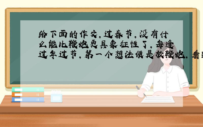 给下面的作文,过春节,没有什么能比鞭炮更具象征性了,每逢过年过节,第一个想法便是放鞭炮,看到街上花花绿绿的鞭炮,就一阵心