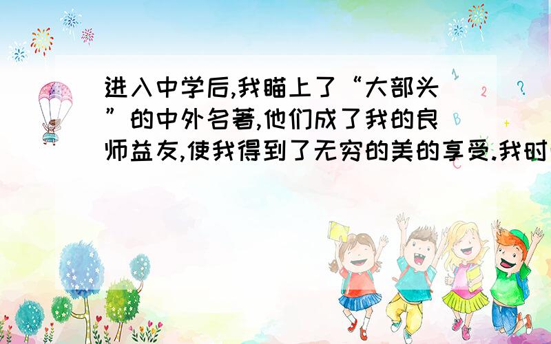 进入中学后,我瞄上了“大部头”的中外名著,他们成了我的良师益友,使我得到了无穷的美的享受.我时而在曲径通幽的大观园中留连