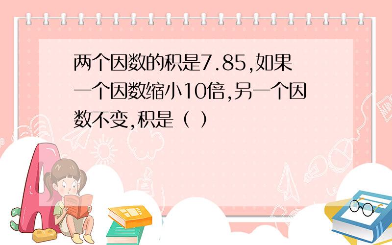 两个因数的积是7.85,如果一个因数缩小10倍,另一个因数不变,积是（ ）