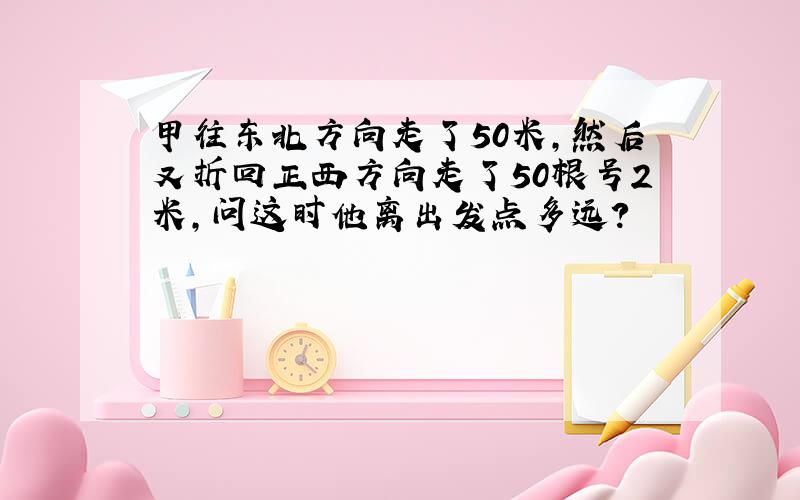 甲往东北方向走了50米,然后又折回正西方向走了50根号2米,问这时他离出发点多远?