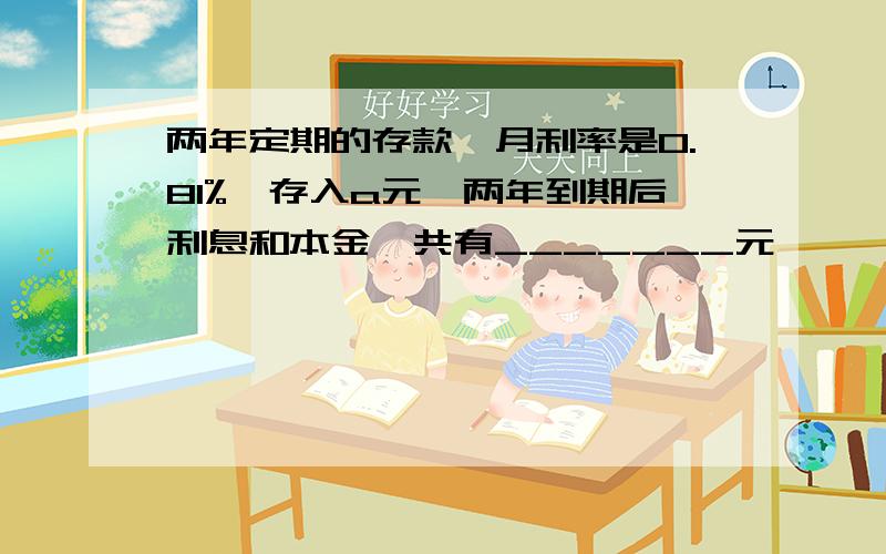 两年定期的存款,月利率是0.81%,存入a元,两年到期后利息和本金一共有_______元