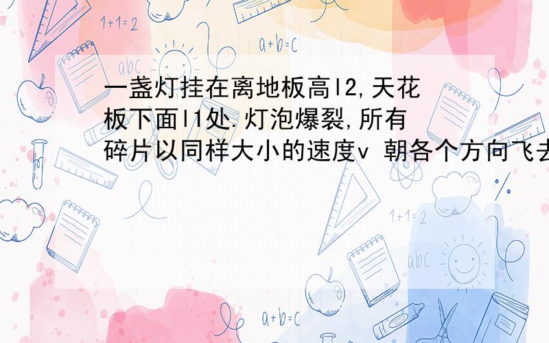 一盏灯挂在离地板高l2,天花板下面l1处.灯泡爆裂,所有碎片以同样大小的速度v 朝各个方向飞去.求碎片落到地板上的半径（