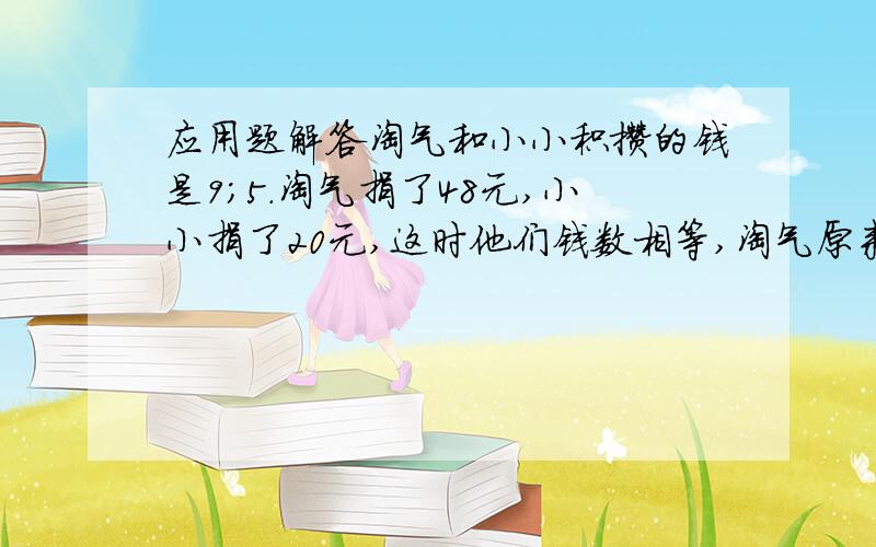 应用题解答淘气和小小积攒的钱是9；5.淘气捐了48元,小小捐了20元,这时他们钱数相等,淘气原来攒了多少钱