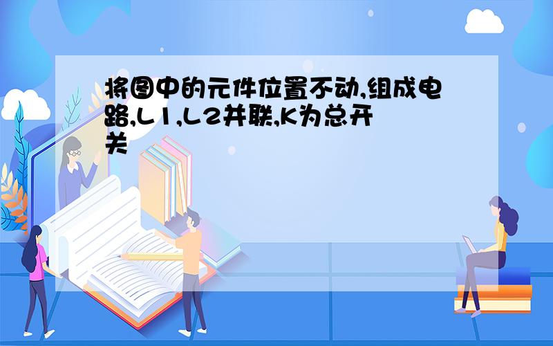 将图中的元件位置不动,组成电路,L1,L2并联,K为总开关