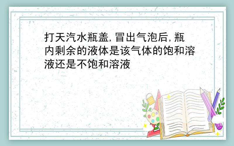 打天汽水瓶盖,冒出气泡后,瓶内剩余的液体是该气体的饱和溶液还是不饱和溶液