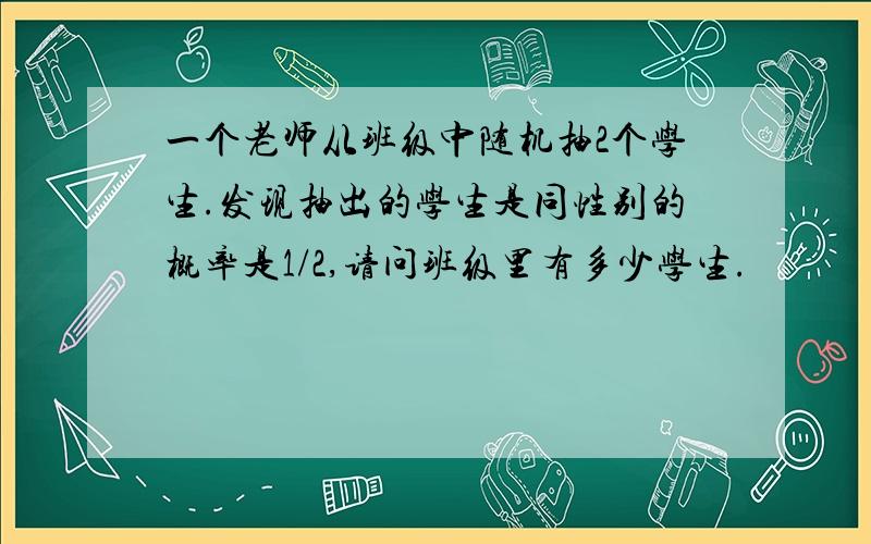 一个老师从班级中随机抽2个学生.发现抽出的学生是同性别的概率是1/2,请问班级里有多少学生.