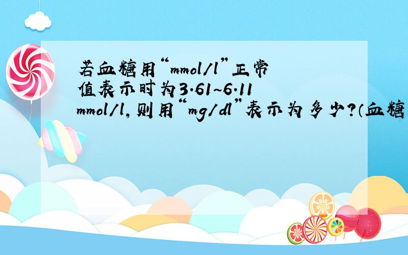 若血糖用“mmol/l”正常值表示时为3.61~6.11mmol/l,则用“mg/dl”表示为多少?（血糖的分子量是18