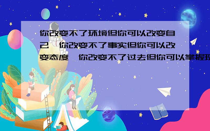 你改变不了环境但你可以改变自己,你改变不了事实但你可以改变态度,你改变不了过去但你可以掌握现在.(请