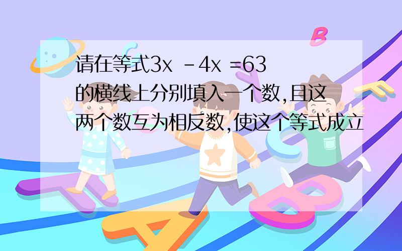 请在等式3x -4x =63的横线上分别填入一个数,且这两个数互为相反数,使这个等式成立