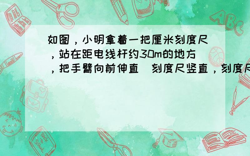 如图，小明拿着一把厘米刻度尺，站在距电线杆约30m的地方，把手臂向前伸直．刻度尺竖直，刻度尺上18个刻度恰好遮住电线杆，