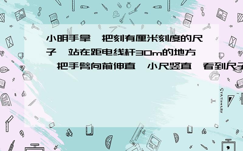 小明手拿一把刻有厘米刻度的尺子,站在距电线杆30m的地方,把手臂向前伸直,小尺竖直,看到尺子上120cm的