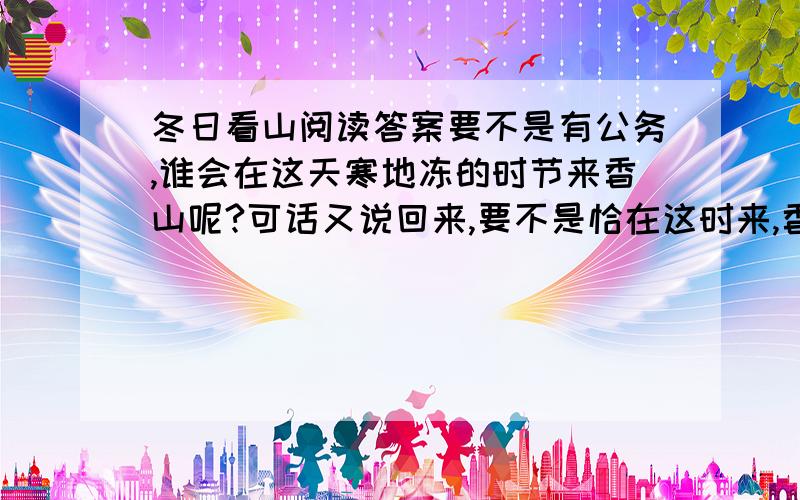 冬日看山阅读答案要不是有公务,谁会在这天寒地冻的时节来香山呢?可话又说回来,要不是恰在这时来,香山性格的那一面,我又哪能