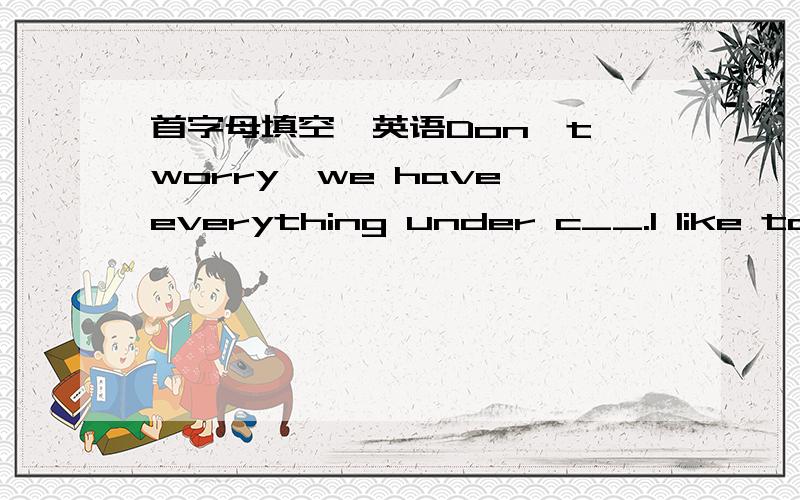 首字母填空　英语Don't worry,we have everything under c__.I like to r