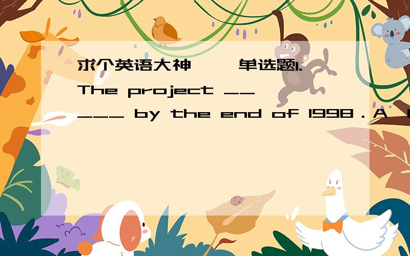 求个英语大神一、 单选题1.The project _____ by the end of 1998．A、had bee