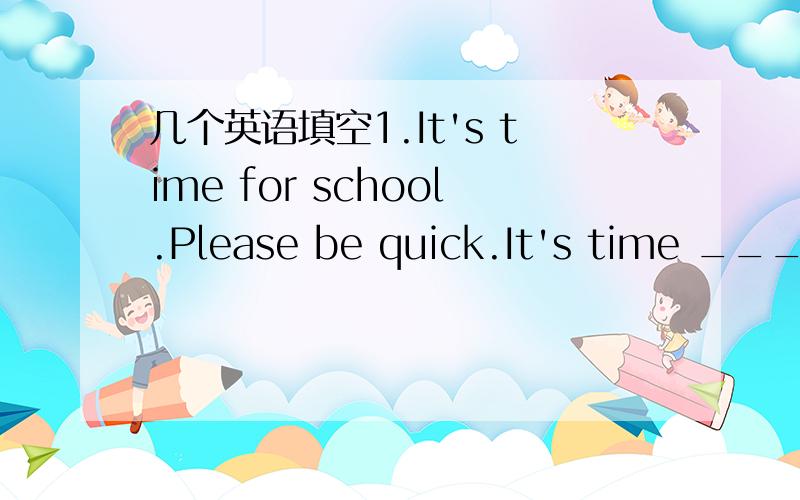 几个英语填空1.It's time for school.Please be quick.It's time _____