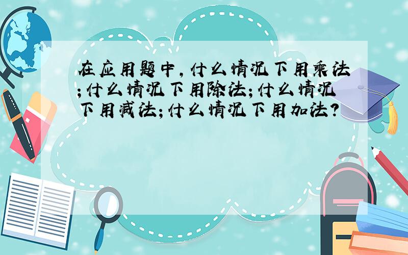 在应用题中,什么情况下用乘法；什么情况下用除法；什么情况下用减法；什么情况下用加法?