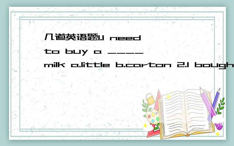 几道英语题1.I need to buy a ____ milk a.little b.carton 2.I bough