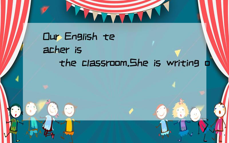 Our English teacher is_______ the classroom.She is writing o