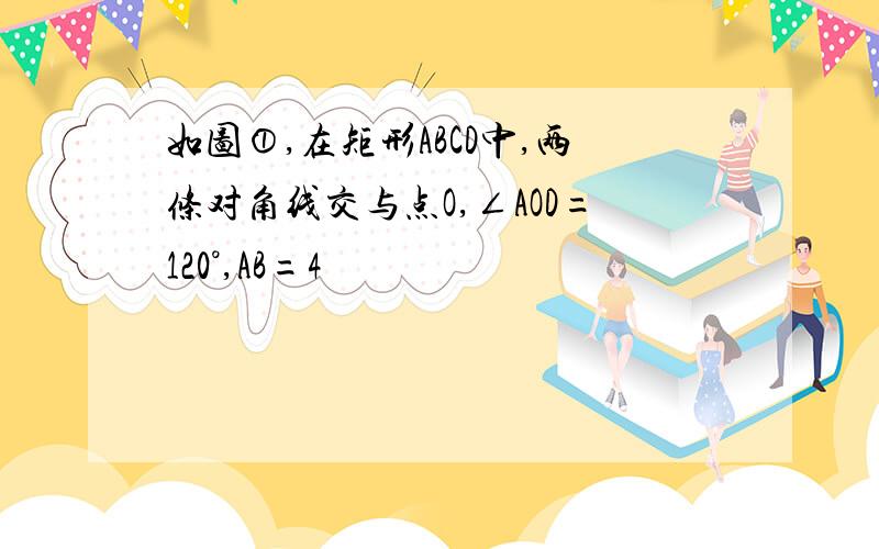 如图①,在矩形ABCD中,两条对角线交与点O,∠AOD=120°,AB=4