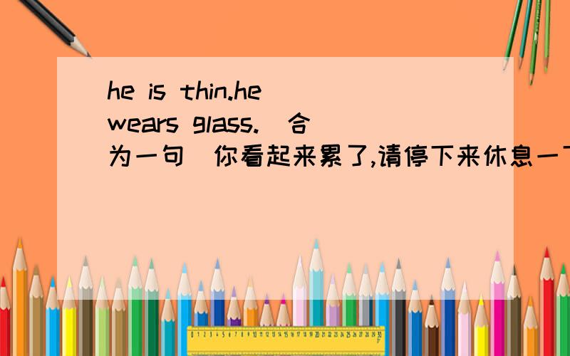 he is thin.he wears glass.（合为一句）你看起来累了,请停下来休息一下you look tire