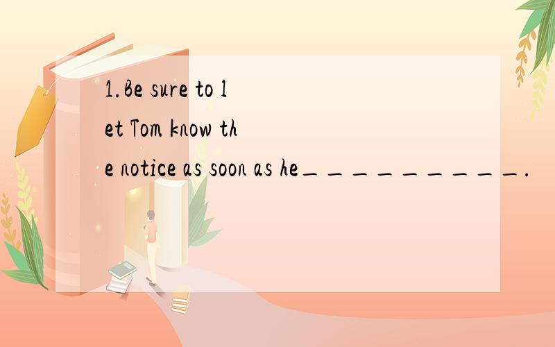 1.Be sure to let Tom know the notice as soon as he_________.