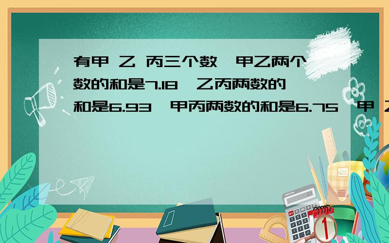 有甲 乙 丙三个数,甲乙两个数的和是7.18,乙丙两数的和是6.93,甲丙两数的和是6.75,甲 乙 丙各是多少?