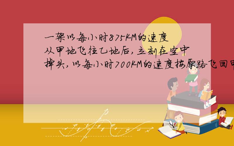 一架以每小时875KM的速度从甲地飞往乙地后,立刻在空中掉头,以每小时700KM的速度按原路飞回甲地.