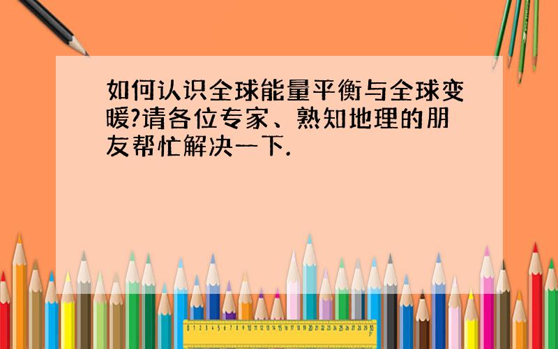 如何认识全球能量平衡与全球变暖?请各位专家、熟知地理的朋友帮忙解决一下.