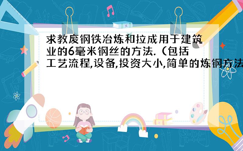 求教废钢铁冶炼和拉成用于建筑业的6毫米钢丝的方法.（包括工艺流程,设备,投资大小,简单的炼钢方法）.