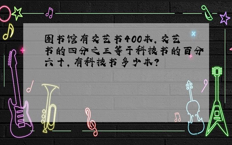 图书馆有文艺书400本,文艺书的四分之三等于科技书的百分六十,有科技书多少本?