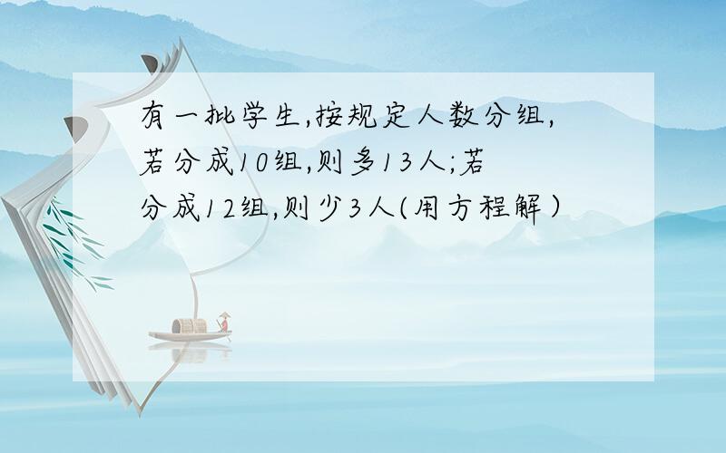 有一批学生,按规定人数分组,若分成10组,则多13人;若分成12组,则少3人(用方程解）