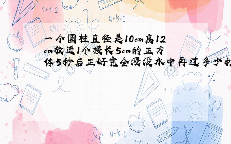 一个圆柱直径是10cm高12cm放进1个棱长5cm的正方体5秒后正好完全浸没水中再过多少秒灌满容器?