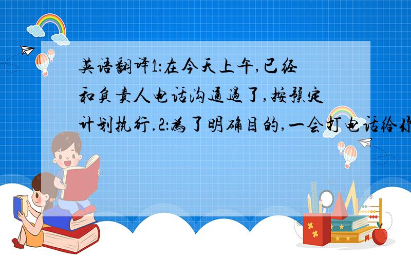 英语翻译1：在今天上午,已经和负责人电话沟通过了,按预定计划执行.2：为了明确目的,一会打电话给你.3：谢谢您和我的电话