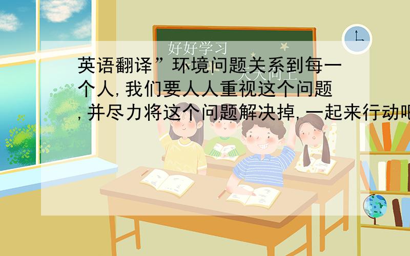 英语翻译”环境问题关系到每一个人,我们要人人重视这个问题,并尽力将这个问题解决掉,一起来行动吧．”（我是高二的）谢谢