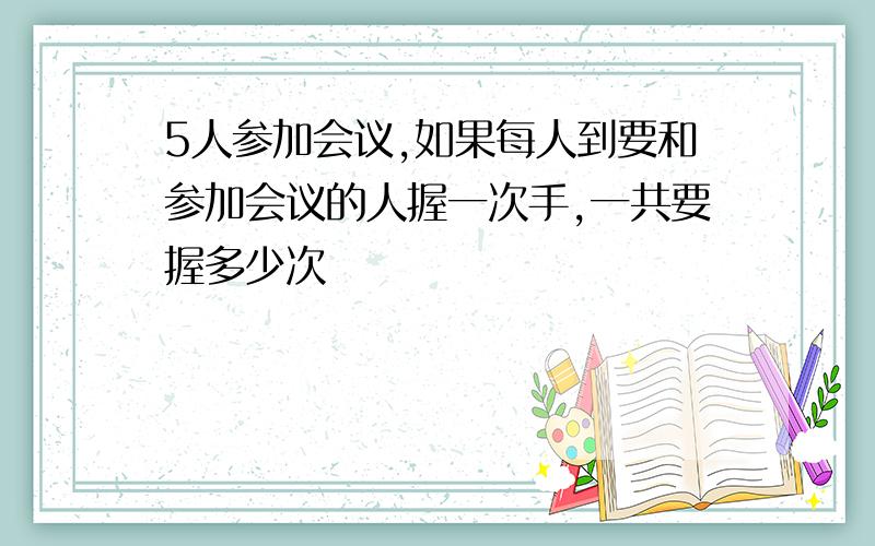 5人参加会议,如果每人到要和参加会议的人握一次手,一共要握多少次