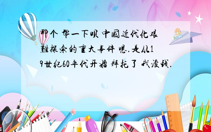 那个 帮一下呗 中国近代化艰难探索的重大事件 嗯.是从19世纪60年代开始 拜托了 我没钱.